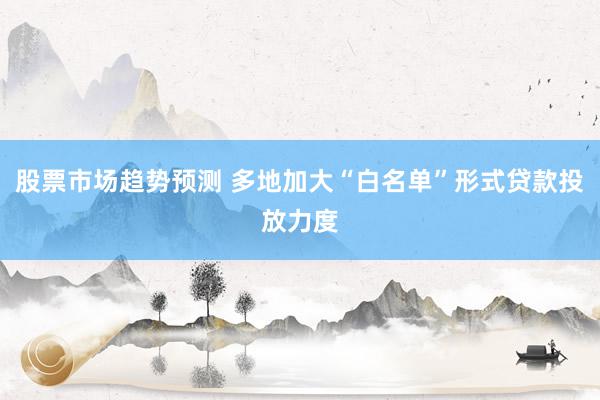 股票市场趋势预测 多地加大“白名单”形式贷款投放力度