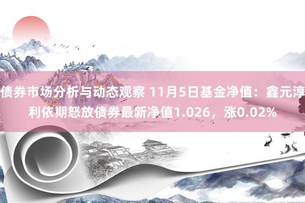 债券市场分析与动态观察 11月5日基金净值：鑫元淳利依期怒放债券最新净值1.026，涨0.02%