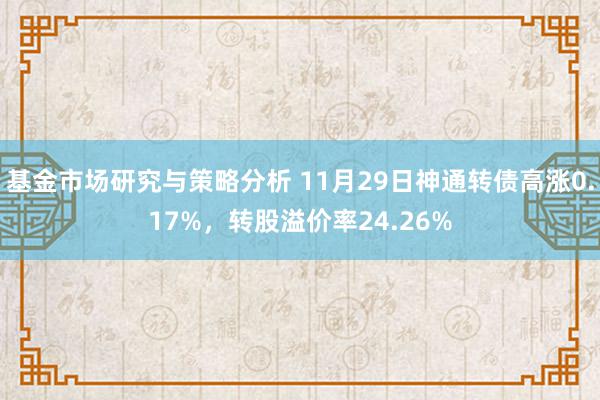 基金市场研究与策略分析 11月29日神通转债高涨0.17%，转股溢价率24.26%