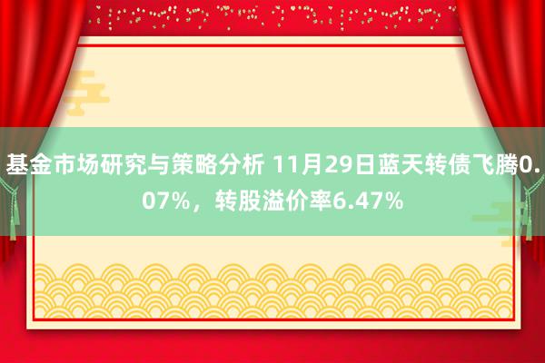 基金市场研究与策略分析 11月29日蓝天转债飞腾0.07%，转股溢价率6.47%