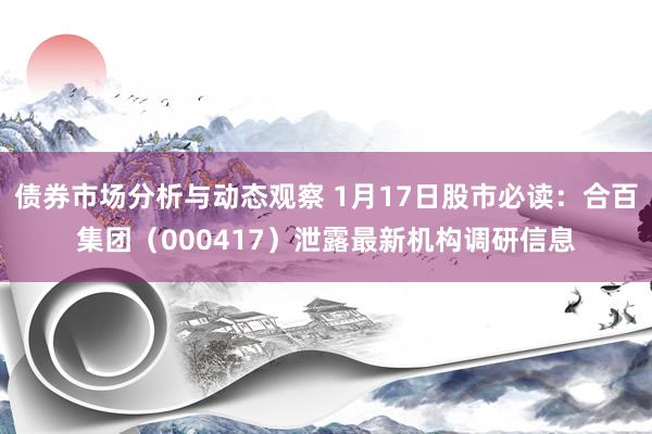 债券市场分析与动态观察 1月17日股市必读：合百集团（000417）泄露最新机构调研信息