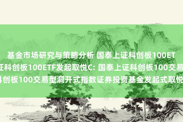 基金市场研究与策略分析 国泰上证科创板100ETF发起取悦A,国泰上证科创板100ETF发起取悦C: 国泰上证科创板100交易型洞开式指数证券投资基金发起式取悦基金托管条约