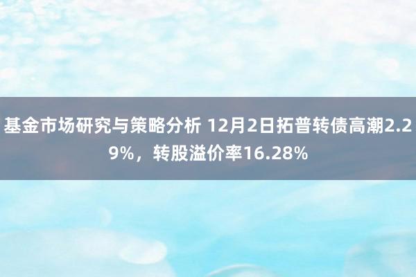 基金市场研究与策略分析 12月2日拓普转债高潮2.29%，转股溢价率16.28%