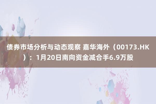 债券市场分析与动态观察 嘉华海外（00173.HK）：1月20日南向资金减合手6.9万股