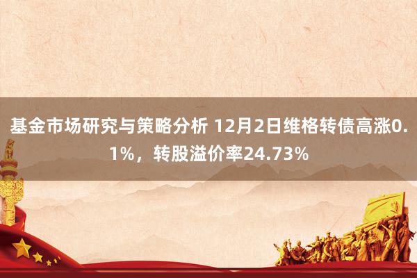 基金市场研究与策略分析 12月2日维格转债高涨0.1%，转股溢价率24.73%