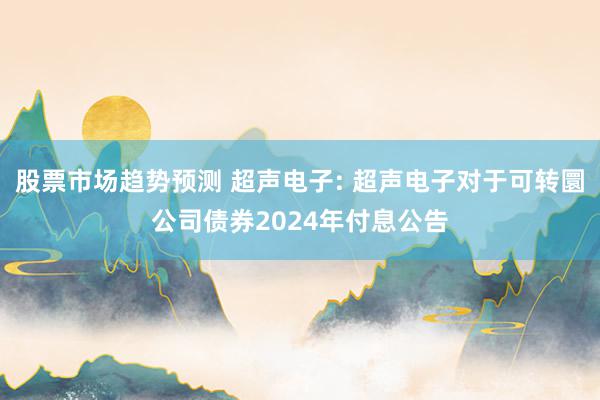 股票市场趋势预测 超声电子: 超声电子对于可转圜公司债券2024年付息公告