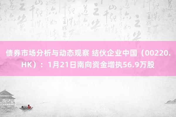 债券市场分析与动态观察 结伙企业中国（00220.HK）：1月21日南向资金增执56.9万股