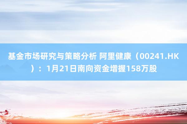 基金市场研究与策略分析 阿里健康（00241.HK）：1月21日南向资金增握158万股