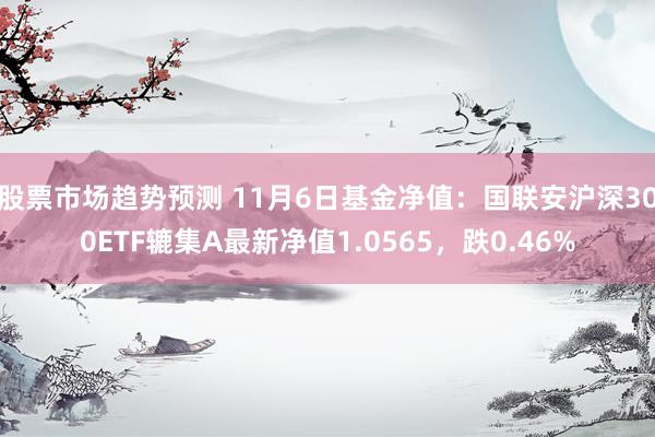 股票市场趋势预测 11月6日基金净值：国联安沪深300ETF辘集A最新净值1.0565，跌0.46%