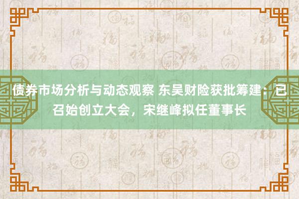 债券市场分析与动态观察 东吴财险获批筹建：已召始创立大会，宋继峰拟任董事长