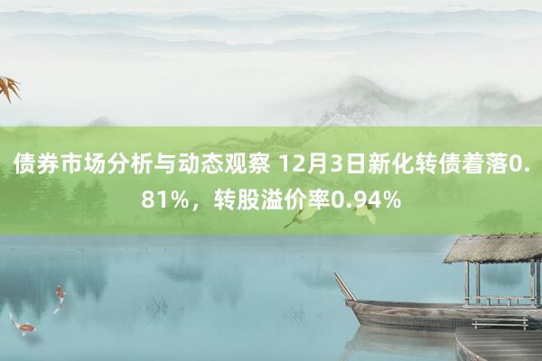 债券市场分析与动态观察 12月3日新化转债着落0.81%，转股溢价率0.94%