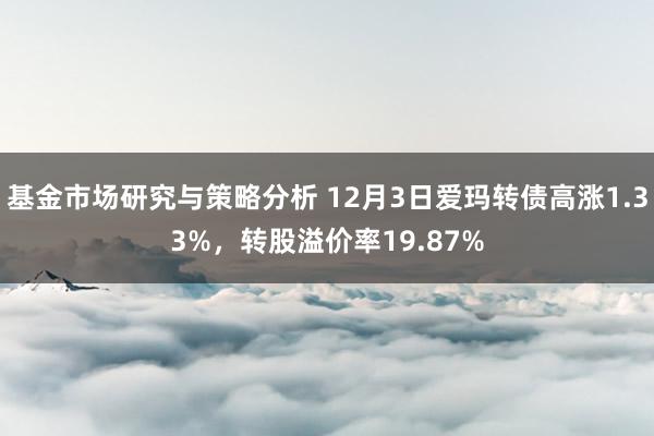 基金市场研究与策略分析 12月3日爱玛转债高涨1.33%，转股溢价率19.87%