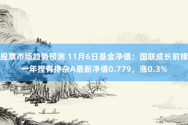 股票市场趋势预测 11月6日基金净值：国联成长前锋一年捏有搀杂A最新净值0.779，涨0.3%