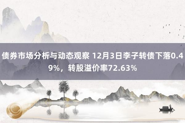 债券市场分析与动态观察 12月3日李子转债下落0.49%，转股溢价率72.63%