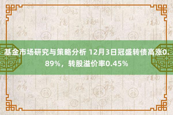 基金市场研究与策略分析 12月3日冠盛转债高涨0.89%，转股溢价率0.45%