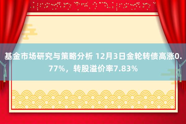 基金市场研究与策略分析 12月3日金轮转债高涨0.77%，转股溢价率7.83%