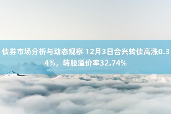 债券市场分析与动态观察 12月3日合兴转债高涨0.34%，转股溢价率32.74%