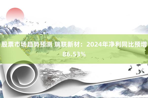 股票市场趋势预测 瑞联新材：2024年净利同比预增86.53%