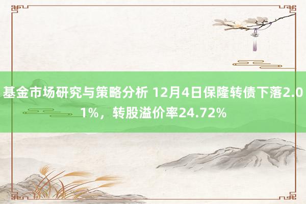 基金市场研究与策略分析 12月4日保隆转债下落2.01%，转股溢价率24.72%