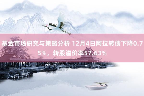 基金市场研究与策略分析 12月4日阿拉转债下降0.75%，转股溢价率57.63%