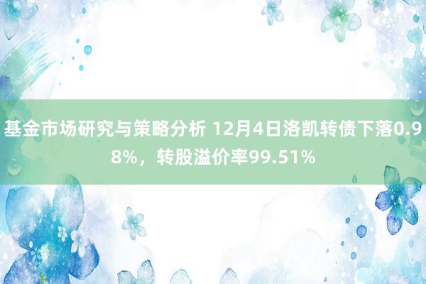 基金市场研究与策略分析 12月4日洛凯转债下落0.98%，转股溢价率99.51%