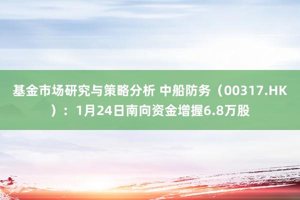 基金市场研究与策略分析 中船防务（00317.HK）：1月24日南向资金增握6.8万股