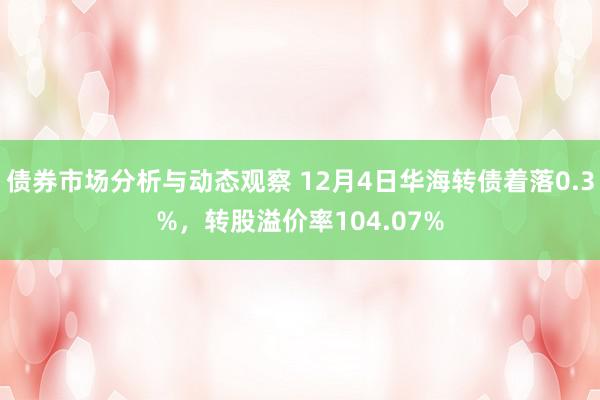 债券市场分析与动态观察 12月4日华海转债着落0.3%，转股溢价率104.07%