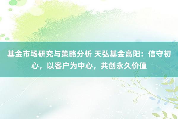 基金市场研究与策略分析 天弘基金高阳：信守初心，以客户为中心，共创永久价值