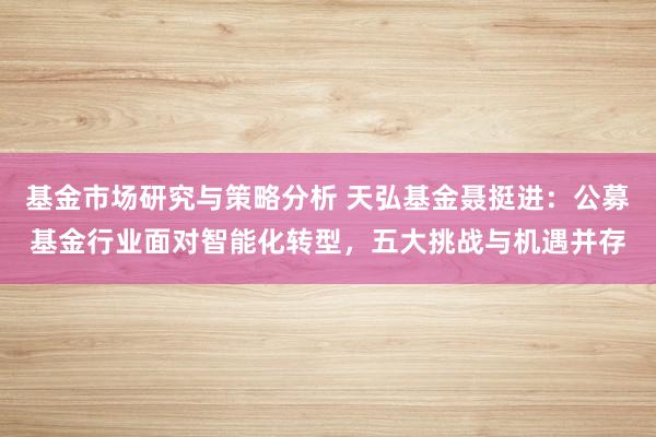 基金市场研究与策略分析 天弘基金聂挺进：公募基金行业面对智能化转型，五大挑战与机遇并存