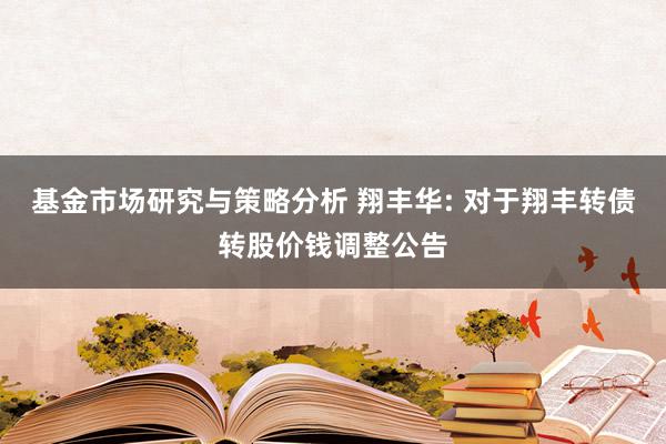 基金市场研究与策略分析 翔丰华: 对于翔丰转债转股价钱调整公告