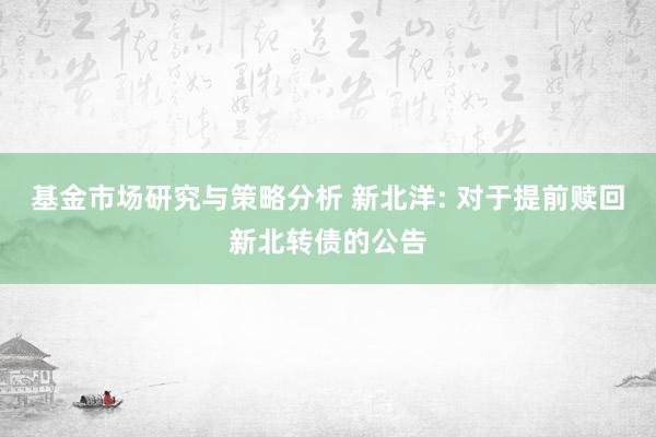 基金市场研究与策略分析 新北洋: 对于提前赎回新北转债的公告