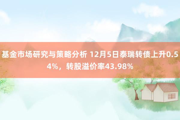 基金市场研究与策略分析 12月5日泰瑞转债上升0.54%，转股溢价率43.98%