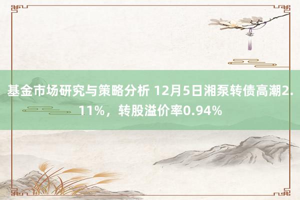 基金市场研究与策略分析 12月5日湘泵转债高潮2.11%，转股溢价率0.94%