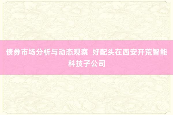 债券市场分析与动态观察  好配头在西安开荒智能科技子公司