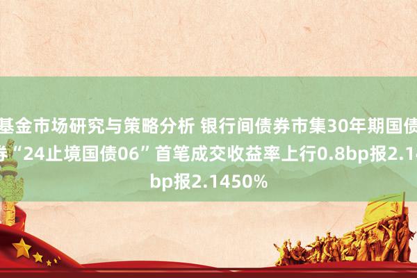 基金市场研究与策略分析 银行间债券市集30年期国债活跃券“24止境国债06”首笔成交收益率上行0.8bp报2.1450%