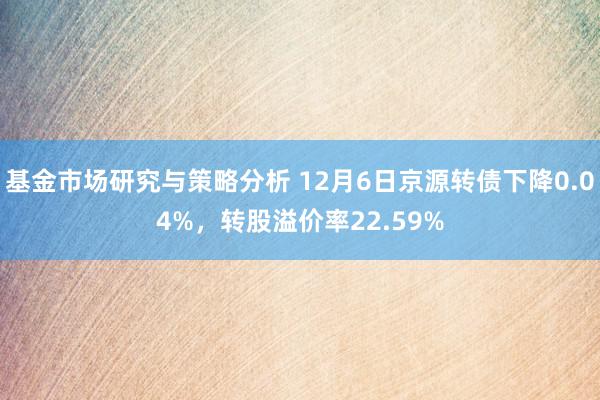 基金市场研究与策略分析 12月6日京源转债下降0.04%，转股溢价率22.59%