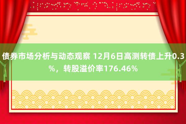 债券市场分析与动态观察 12月6日高测转债上升0.3%，转股溢价率176.46%