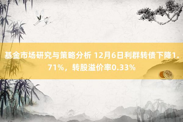 基金市场研究与策略分析 12月6日利群转债下降1.71%，转股溢价率0.33%