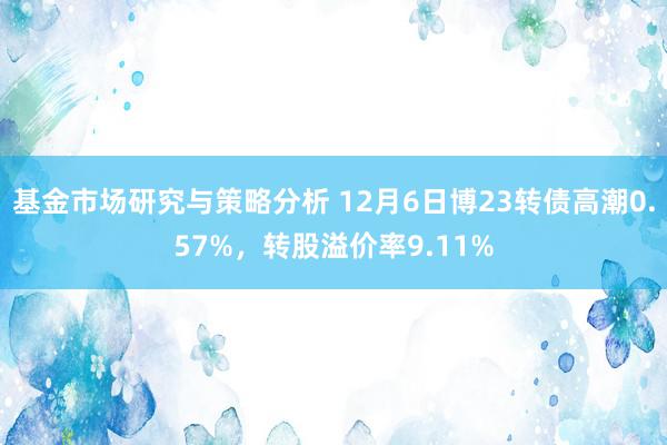 基金市场研究与策略分析 12月6日博23转债高潮0.57%，转股溢价率9.11%