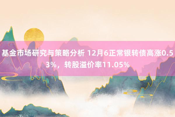 基金市场研究与策略分析 12月6正常银转债高涨0.53%，转股溢价率11.05%