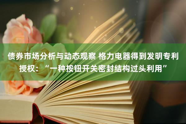 债券市场分析与动态观察 格力电器得到发明专利授权：“一种按钮开关密封结构过头利用”