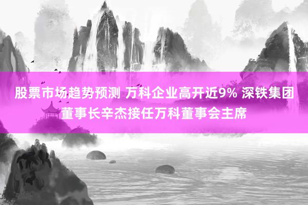 股票市场趋势预测 万科企业高开近9% 深铁集团董事长辛杰接任万科董事会主席