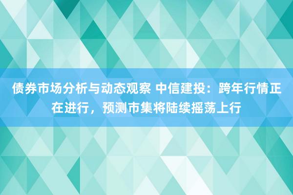 债券市场分析与动态观察 中信建投：跨年行情正在进行，预测市集将陆续摇荡上行