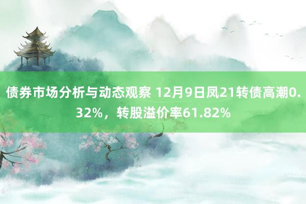 债券市场分析与动态观察 12月9日凤21转债高潮0.32%，转股溢价率61.82%