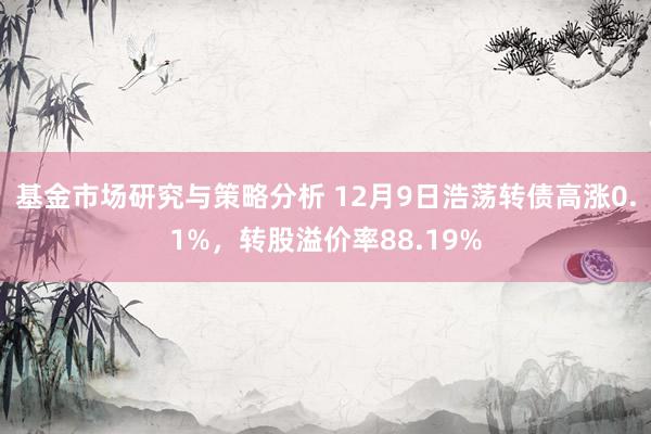 基金市场研究与策略分析 12月9日浩荡转债高涨0.1%，转股溢价率88.19%