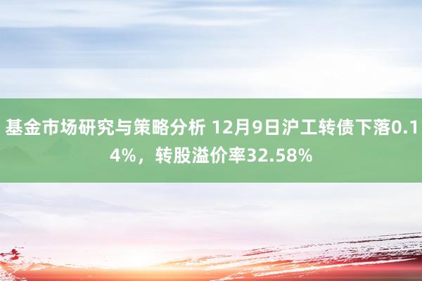 基金市场研究与策略分析 12月9日沪工转债下落0.14%，转股溢价率32.58%