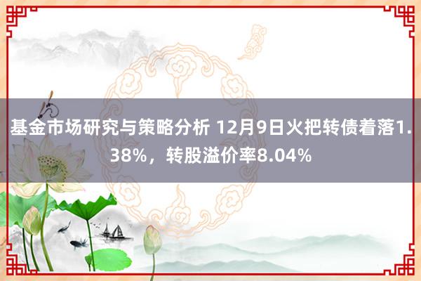 基金市场研究与策略分析 12月9日火把转债着落1.38%，转股溢价率8.04%