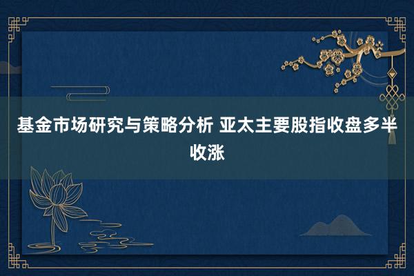 基金市场研究与策略分析 亚太主要股指收盘多半收涨