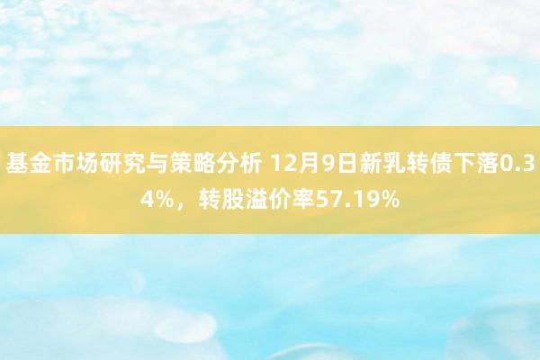 基金市场研究与策略分析 12月9日新乳转债下落0.34%，转股溢价率57.19%