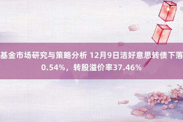 基金市场研究与策略分析 12月9日洁好意思转债下落0.54%，转股溢价率37.46%